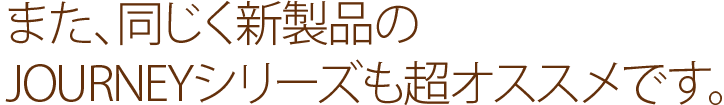 また、同じく新製品のJOURNEYシリーズも超オススメです。