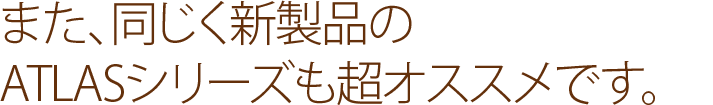 また、同じく新製品のATLASシリーズも超オススメです。