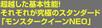 超越した基本性能!それぞれが究極のスタンダード 「モンスタークイーンNEO」