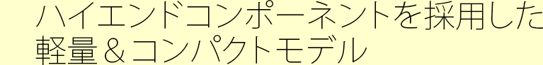 ハイエンドコンポーネントを採用した軽量＆コンパクトモデル