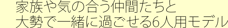 家族や気の合う仲間たちと大勢で一緒に過ごせる6人用モデル